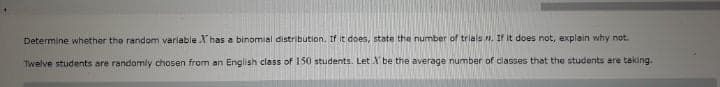 Determine whether the random variable X has a binomial distribution. If it does, state the number of trials n. If it does not, explain why not.
Twelve students are randomly chosen from an English class of 150 students. Let A be the average number of classes that the students are taking.
