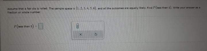 Assume that a fair die is rolled. The sample space is (1, 2, 3, 4. 5, 6 and al the outcomes are equally likely. Find P(less than 5), Write your antwer as a
fraction or whole number.
r(less than 5) -
