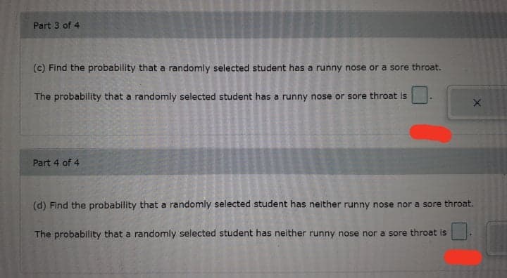 Part 3 of 4
(c) Find the probability that a randomly selected student has a runny nose or a sore throat.
The probability that a randomly selected student has a runny nose or sore throat is
Part 4 of 4
(d) Find the probability that a randomly selected student has neither runny nose nor a sore throat.
The probability that a randomly selected student has neither runny nose nor a sore throat is
