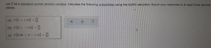 Let Z be a standard normal. random varlable. Calculate the following arobabilities using the ALEKS calculator. Round your responses to at least three decimal
places.
(a) P(z s 1.54)- 0
(b) P(2 > -1.54) - 0
(e) P(o86 <z< 2.18) -
