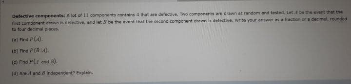 Defective components: A lot of 11 components contains 4 that are defective. Two components are drawn at random and tested. Let A be the event that the
first component drawn is defective, and let B be the event that the second component drawn is defective. Write your answer as a fraction or a decimal, rounded
to four decimal places.
(a) Find P(4).
(b) Find P(B|4).
(c) Find P(A and B).
(d) Are A and B independent? Explain.
