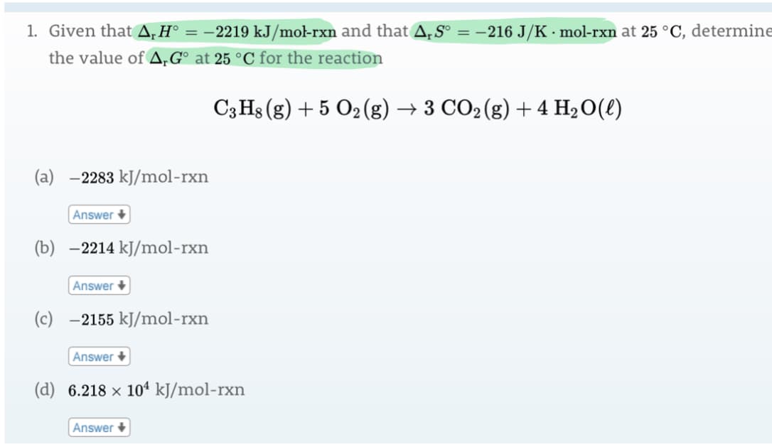 1. Given that A,H°
= -2219 kJ/mol-rxn and that A, S° = –216 J/K · mol-rxn at 25 °C, determine
the value of A,G° at 25 °C for the reaction
C3 Hs (g) + 5 O2 (g) → 3 CO2(g) + 4 H20(l)
(a) -2283 kJ/mol-rxn
Answer +
(b) -2214 kJ/mol-rxn
Answer +
(c) -2155 kJ/mol-rxn
Answer +
(d) 6.218 × 10ª kJ/mol-rxn
Answer +
