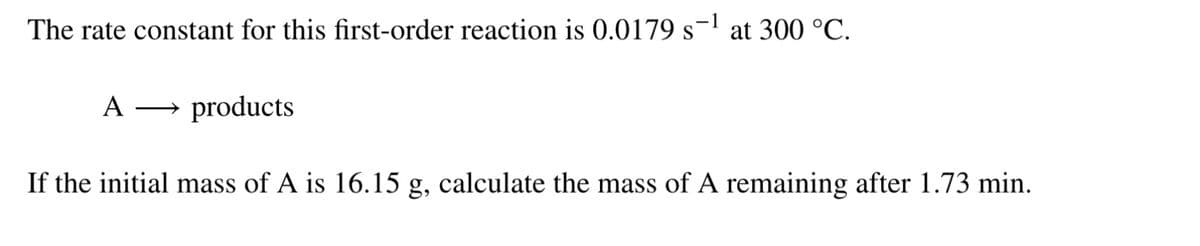 The rate constant for this first-order reaction is 0.0179 s- at 300 °C.
A → products
If the initial mass of A is 16.15 g, calculate the mass of A remaining after 1.73 min.
