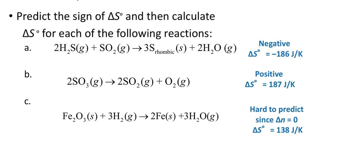 Predict the sign of AS° and then calculate
AS° for each of the following reactions:
2H,S(g) + SO,(g) →3S,
Negative
AS° =-186 J/K
а.
Prhombic (S) + 2H,0 (g)
%3D
b.
Positive
2S0, (g)→ 2S0,(g) + 0, (g)
AS° = 187 J/K
C.
Hard to predict
since An = 0
AS° = 138 J/K
Fe,0, (s)+ 3H,(g) → 2Fe(s) +3H,0(g)
