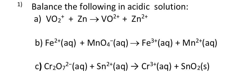 1) Balance the following in acidic solution:
a) VO2* + Zn → vo2+ + Zn²+
b) Fe2*(aq) + MnO4 (aq) → Fe3*(aq) + Mn2*(aq)
c) Cr20,2-(aq) + Sn²*(aq) → Cr³*(aq) + SnO2(s)
