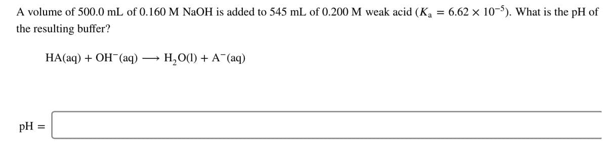 A volume of 500.0 mL of 0.160 M NaOH is added to 545 mL of 0.200 M weak acid (K, = 6.62 × 10-³). What is the pH of
the resulting buffer?
НА(аq) + ОН (аq) — н,о() + А (аq)
pH
II
