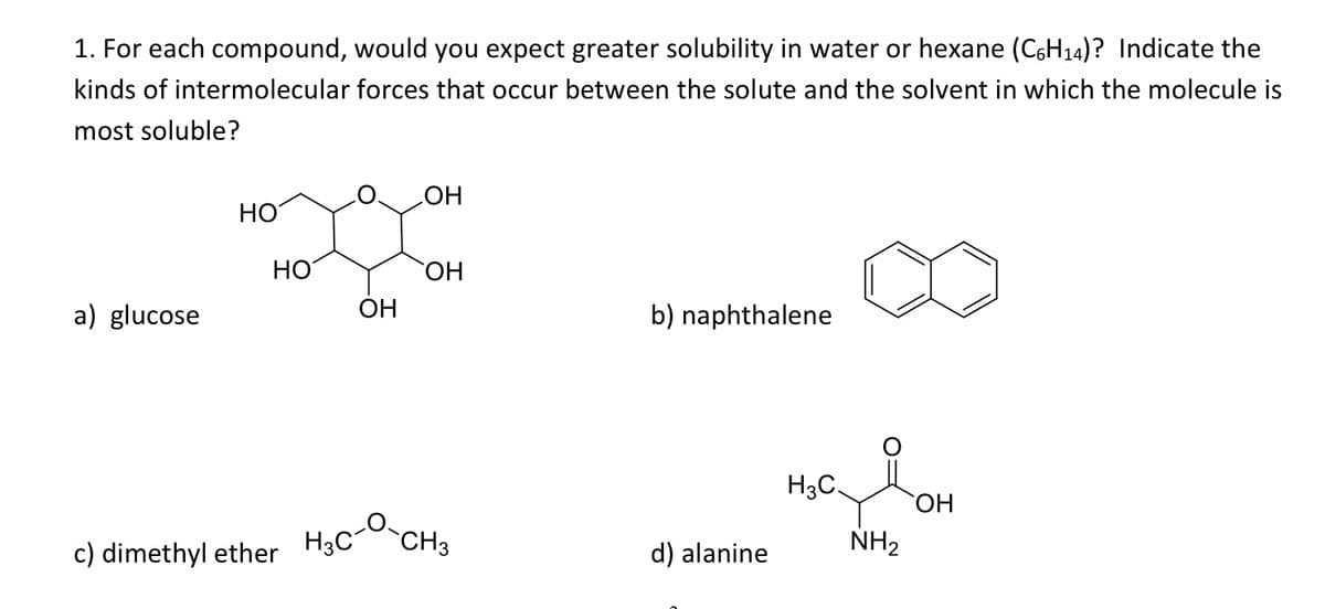 1. For each compound, would you expect greater solubility in water or hexane (C6H14)? Indicate the
kinds of intermolecular forces that occur between the solute and the solvent in which the molecule is
most soluble?
HO
HO
НО
HO,
a) glucose
OH
b) naphthalene
H3C.
ОН
c) dimethyl ether H3C
CH3
d) alanine
NH2
