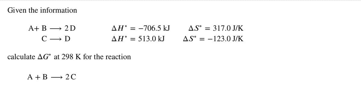 Given the information
A+ B
2D
AH° = -706.5 kJ
AS° = 317.0 J/K
>
С — D
ΔΗ'
513.0 kJ
AS° = -123.0 J/K
calculate AG° at 298 K for the reaction
A + B
→ 2C
