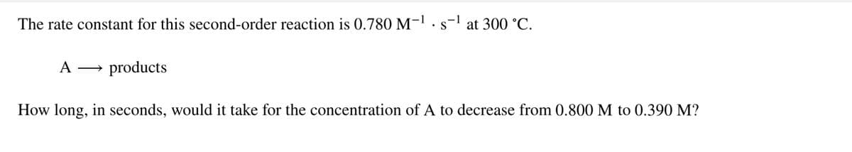 The rate constant for this second-order reaction is 0.780 M-1 ·s-1
at 300 °C.
A
products
How long, in seconds, would it take for the concentration of A to decrease from 0.800 M to 0.390 M?
