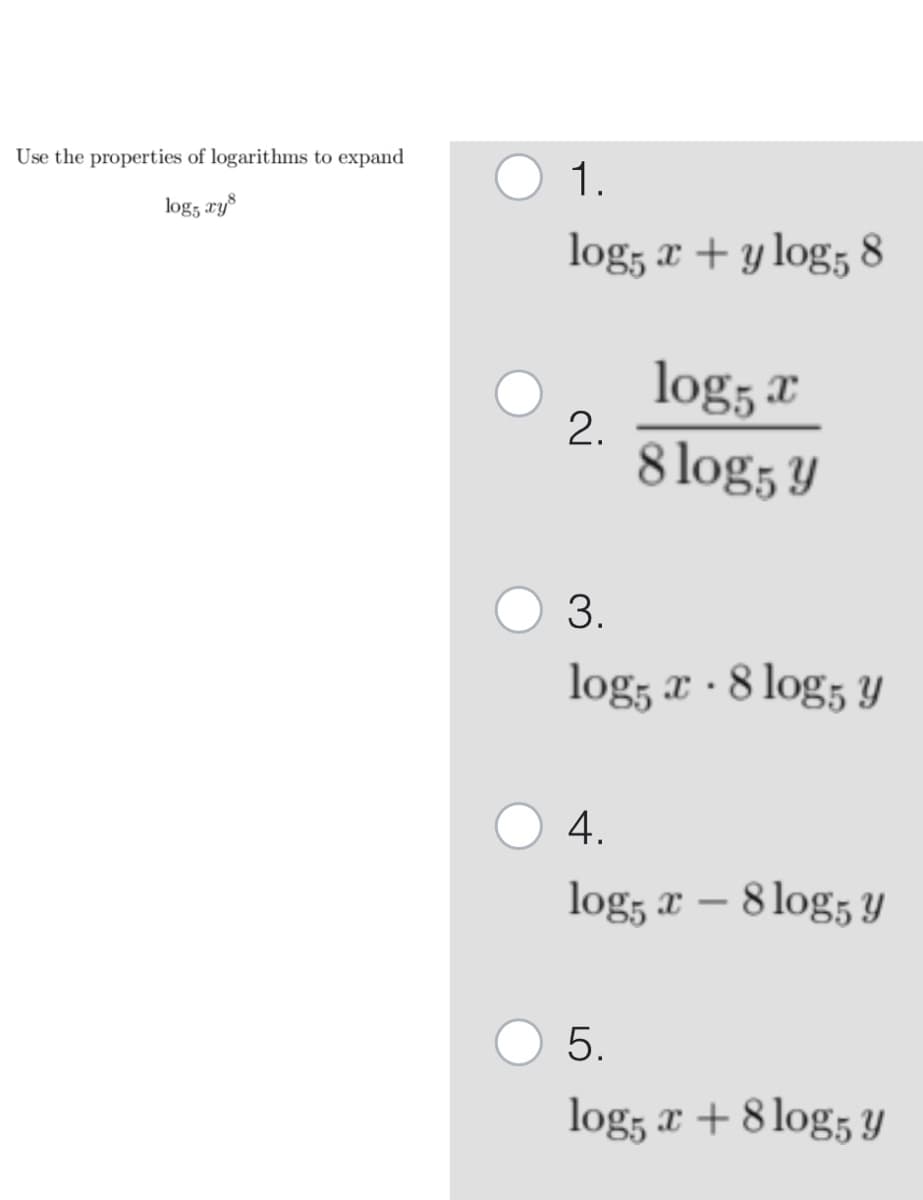 Use the properties of logarithms to expand
log5 xy8
1.
log5 x + y log5 8
2.
log5 x
8 log5 y
3.
.
log5 x - 8 log5 y
4.
log5 x - 8 log5 y
5.
log5 x + 8 log5 y