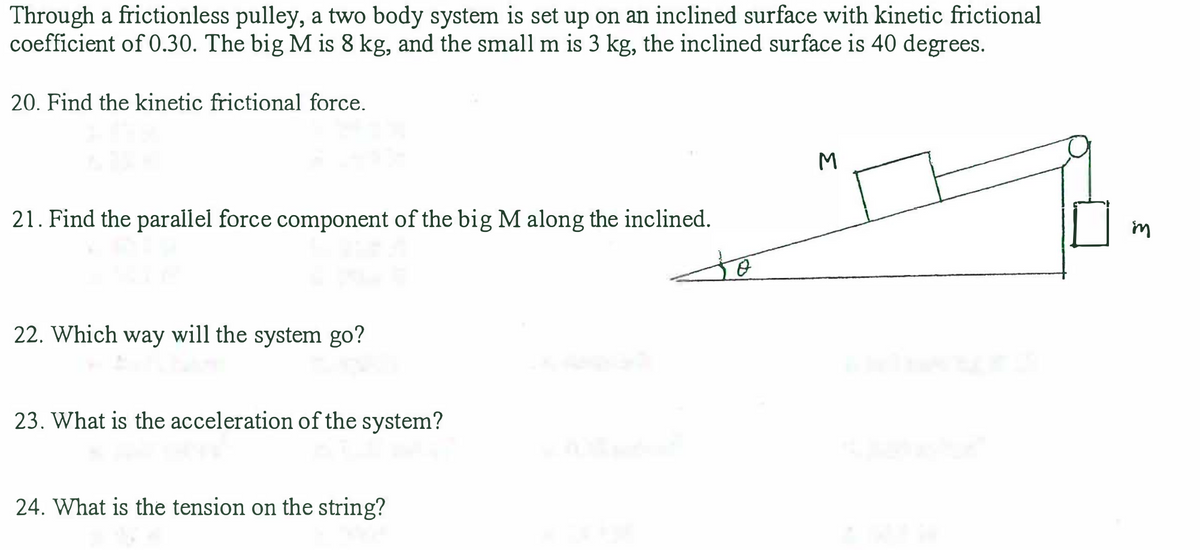 Through a frictionless pulley, a two body system is set up on an inclined surface with kinetic frictional
coefficient of 0.30. The big M is 8 kg, and the small m is 3 kg, the inclined surface is 40 degrees.
20. Find the kinetic frictional force.
21. Find the parallel force component of the big M along the inclined.
22. Which way will the system go?
23. What is the acceleration of the system?
24. What is the tension on the string?
to
M
₂
in