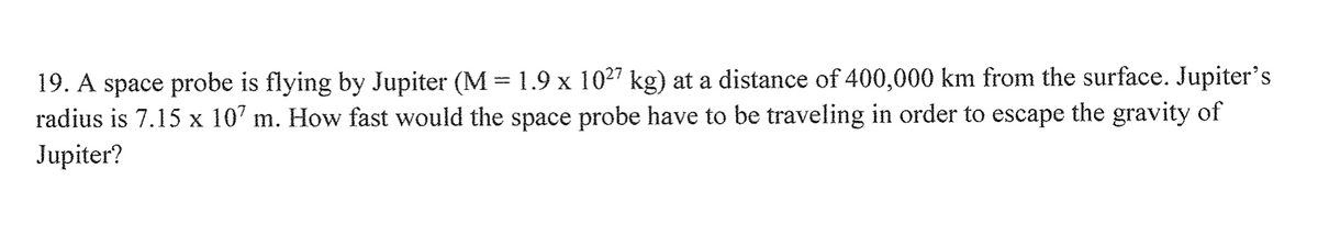 19. A space probe is flying by Jupiter (M = 1.9 x 1027 kg) at a distance of 400,000 km from the surface. Jupiter's
radius is 7.15 x 107 m. How fast would the space probe have to be traveling in order to escape the gravity of
Jupiter?