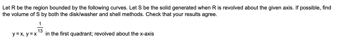 Let R be the region bounded by the following curves. Let S be the solid generated when R is revolved about the given axis. If possible, find
the volume of S by both the disk/washer and shell methods. Check that your results agree.
y = x, y = x
1
13
in the first quadrant; revolved about the x-axis