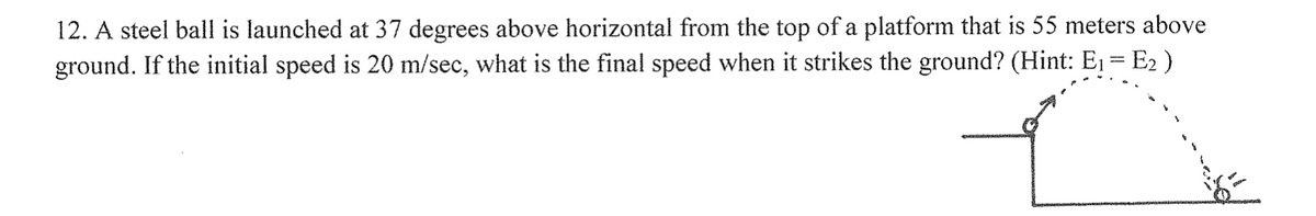 12. A steel ball is launched at 37 degrees above horizontal from the top of a platform that is 55 meters above
ground. If the initial speed is 20 m/sec, what is the final speed when it strikes the ground? (Hint: E₁ = E₂ )