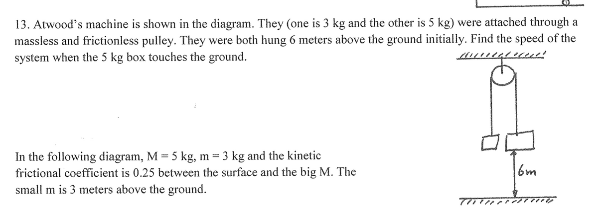 13. Atwood's machine is shown in the diagram. They (one is 3 kg and the other is 5 kg) were attached through a
massless and frictionless pulley. They were both hung 6 meters above the ground initially. Find the speed of the
system when the 5 kg box touches the ground.
Ż
In the following diagram, M = 5 kg, m = 3 kg and the kinetic
frictional coefficient is 0.25 between the surface and the big M. The
small m is 3 meters above the ground.
16m