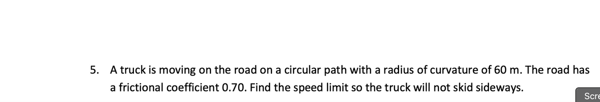 5. A truck is moving on the road on a circular path with a radius of curvature of 60 m. The road has
a frictional coefficient 0.70. Find the speed limit so the truck will not skid sideways.
Scre