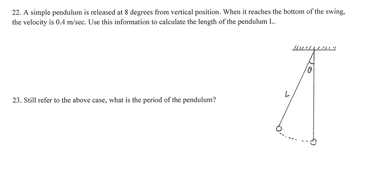 22. A simple pendulum is released at 8 degrees from vertical position. When it reaches the bottom of the swing,
the velocity is 0.4 m/sec. Use this information to calculate the length of the pendulum L.
23. Still refer to the above case, what is the period of the pendulum?
L