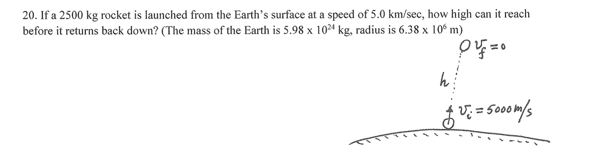 20. If a 2500 kg rocket is launched from the Earth's surface at a speed of 5.0 km/sec, how high can it reach
before it returns back down? (The mass of the Earth is 5.98 x 10²4 kg, radius is 6.38 x 106 m)
10 v=0
h
f v ². = 5000m/s