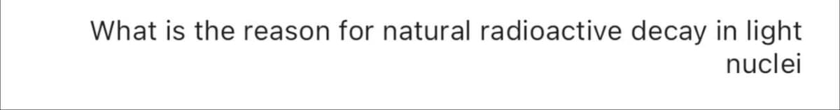 What is the reason for natural radioactive decay in light
nuclei