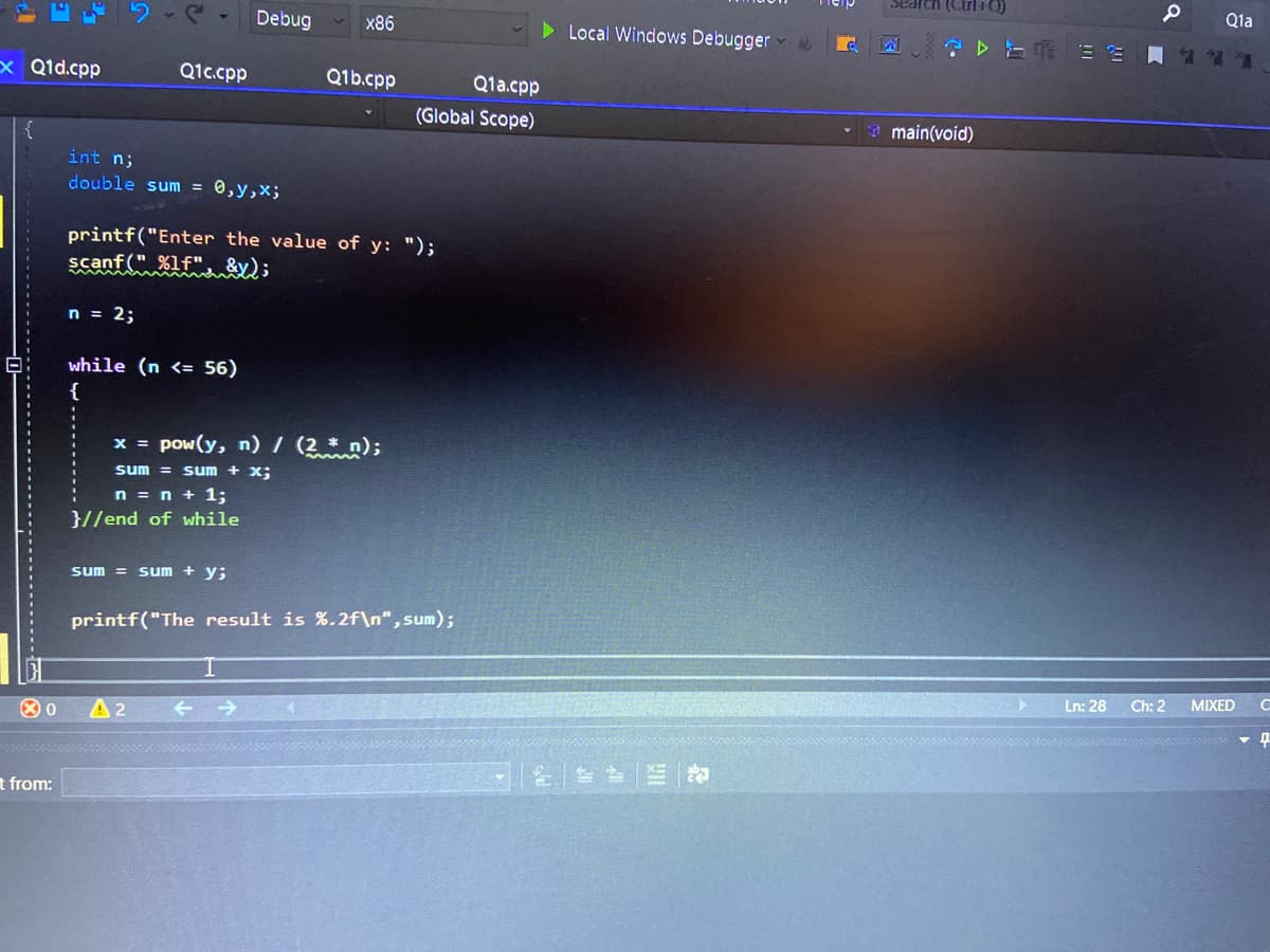 Search (Ctrl+0)
Q1a
Debug
x86
Local Windows Debugger
x Q1d.cpp
Q1c.cpp
Q1b.cpp
Q1a.cpp
(Global Scope)
9 main(void)
int n;
double sum = 0,y,x;
printf("Enter the value of y: ");
scanf (" %1f",
n = 2;
while (n <= 56)
{
x = pow(y, n) / (2 * n);
sum = sum + x;
n = n + 1;
}//end of while
sum = sum + y;
printf("The result is %.2f\n",sum);
Ln: 28
Ch: 2
MIXED
A2
t from:
