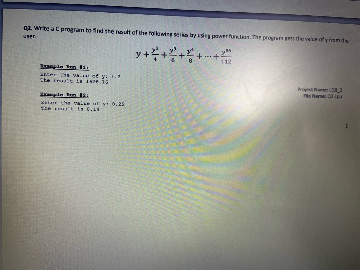 Q2. Write a C program to find the result of the following series by using power function. The program gets the value of y from the
user.
y56
y +
8.
112
Example Run #1:
Enter the value of y: 1.2
The result is 1626.16
Project Name: LG8_2
File Name: Q2.cpp
Example Run #2:
Enter the value of y: 0.25
The result is 0.14
