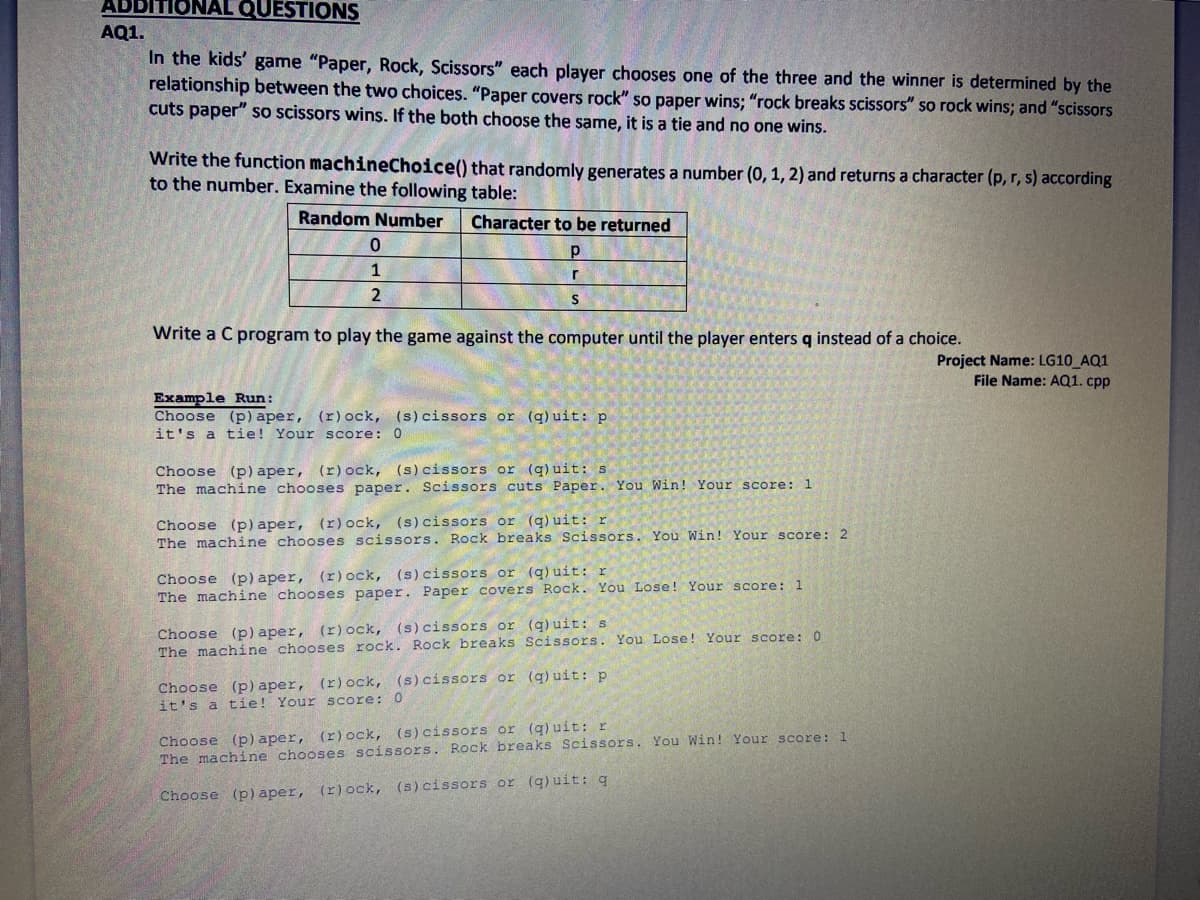 QUESTIONS
AQ1.
In the kids' game "Paper, Rock, Scissors" each player chooses one of the three and the winner is determined by the
relationship between the two choices. "Paper covers rock" so paper wins; "rock breaks scissors" so rock wins; and "scissors
cuts paper" so scissors wins. If the both choose the same, it is a tie and no one wins.
Write the function machineChoice() that randomly generates a number (0, 1, 2) and returns a character (p, r, s) according
to the number. Examine the following table:
Random Number
Character to be returned
1
2
Write a C program to play the game against the computer until the player enters q instead of a choice.
Project Name: LG10 AQ1
File Name: AQ1. cpp
Example Run:
Choose (p) aper, (r)ock, (s)cissors or (q)uit: p
it's a tie! Your score: 0
Choose (p) aper, (r)ock, (s)cissors or (q) uit: s
The machine chooses paper. Scissors cuts Paper. You Win! Your score: 1
Choose (p) aper, (r)ock, (s)cissors or (g) uit: r
The machine chooses scissors. Rock breaks Scissors. You Win! Your score: 2
(s) cissors or (q) uit: r
Choose (p) aper, (r)ock,
The machine chooses paper. Paper covers Rock. You Lose! Your score: 1
Choose (p) aper, (r)ock, (s)cissors or (q)uit: s
The machine chooses rock. Rock breaks Scissors. You Lose! Your score: 0
Choose (p) aper, (r)ock, (s)cissors or (g) uit: p
it's a tie! Your score: 0
Choose (p) aper, (r)ock, (s)cissors or (q) uit: r
The machine chooses scissors. Rock breaks Scissors. You Win! Your score: 1
Choose (p) aper, (r)ock, (s) cissors or (q) uit: q
