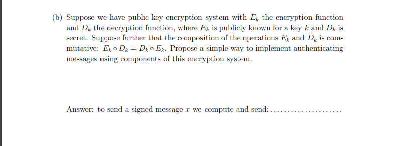 (b) Suppose we have public key encryption system with E the encryption function
and Dr the decryption function, where Er is publicly known for a key k and Dx is
secret. Suppose further that the composition of the operations E and Dµ is com-
mutative: Er o Dr = Dx o Ex. Propose a simple way to implement authenticating
messages using components of this encryption system.
Answer: to send a signed message x we compute and send:
