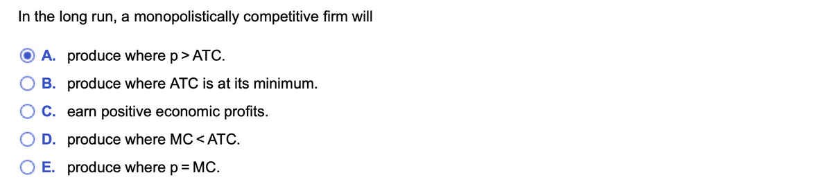 In the long run, a monopolistically competitive firm will
O A. produce where p> ATC.
B. produce where ATC is at its minimum.
O C. earn positive economic profits.
O D. produce where MC < ATC.
O E. produce where p= MC.
