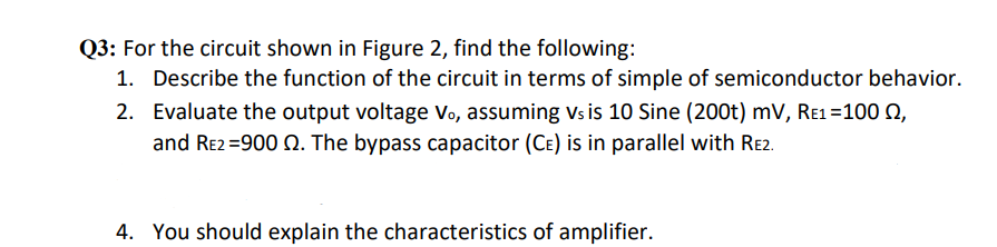 Q3: For the circuit shown in Figure 2, find the following:
1. Describe the function of the circuit in terms of simple of semiconductor behavior.
2. Evaluate the output voltage Vo, assuming vs is 10 Sine (200t) mV, Re1=100 Q,
and Re2 =900 Q. The bypass capacitor (CE) is in parallel with Re2.
4. You should explain the characteristics of amplifier.
