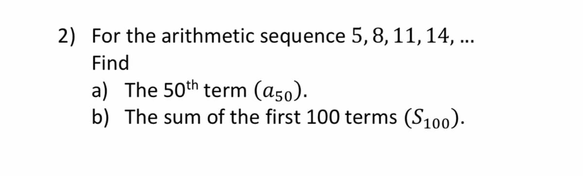 2) For the arithmetic sequence 5, 8, 11, 14, ..
Find
a) The 50th term (a50).
b) The sum of the first 100 terms (S100).
