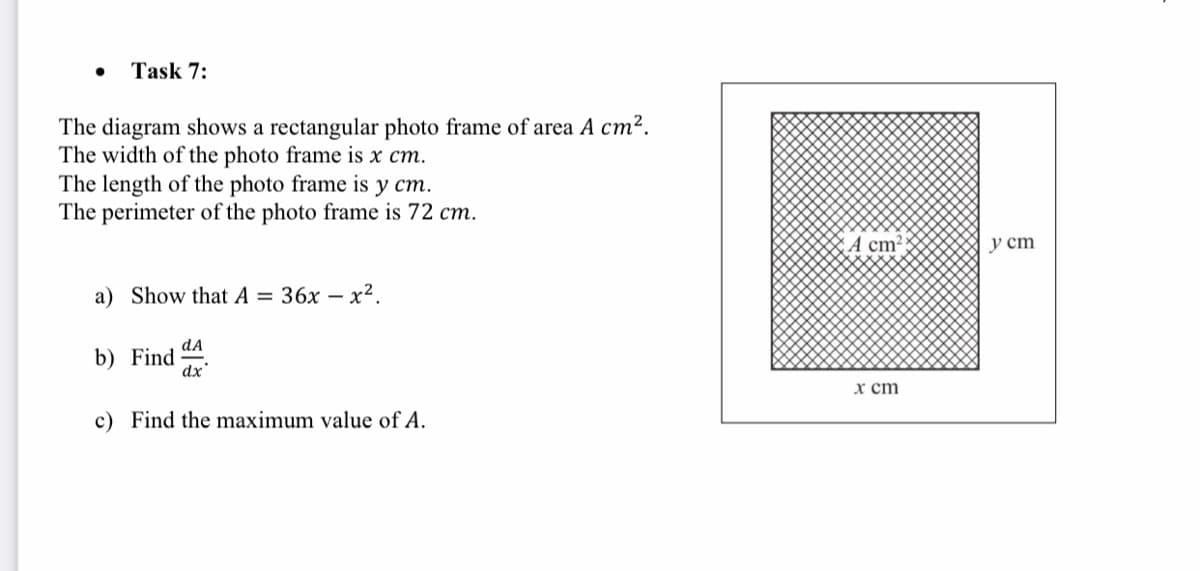 Task 7:
The diagram shows a rectangular photo frame of area A cm².
The width of the photo frame is x cm.
The length of the photo frame is y cm.
The perimeter of the photo frame is 72 cm.
A cm²
у ст
a) Show that A = 36x – x2.
dA
b) Find
dx
x ст
c) Find the maximum value of A.
