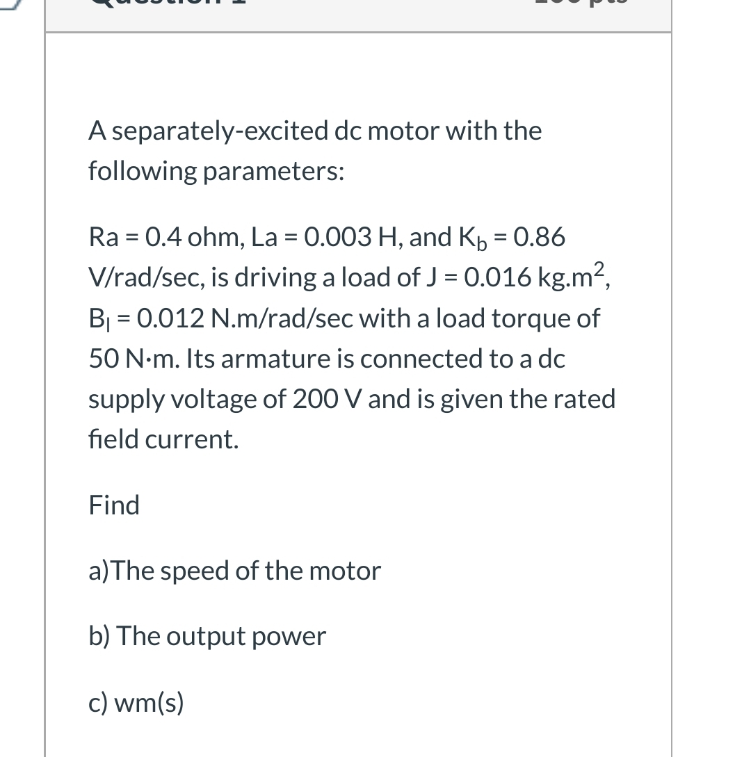 A separately-excited dc motor with the
following parameters:
Ra = 0.4 ohm, La = 0.003 H, and Kp = 0.86
V/rad/sec, is driving a load of J = 0.016 kg.m²,
B = 0.012 N.m/rad/sec with a load torque of
50 N-m. Its armature is connected to a dc
supply voltage of 200 V and is given the rated
field current.
Find
a)The speed of the motor
b) The output power
c) wm(s)
