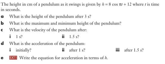 The height in cm of a pendulum as it swings is given by h = 8 cos rt + 12 where t is time
in seconds.
a What is the height of the pendulum after 3 s?
b What is the maximum and minimum height of the pendulum?
c What is the velocity of the pendulum after:
i 1 s?
d What is the acceleration of the pendulum:
i initially?
e EXII Write the equation for acceleration in terms of h.
ii 1.5 s?
ii after 1 s?
iii after 1.5 s?
