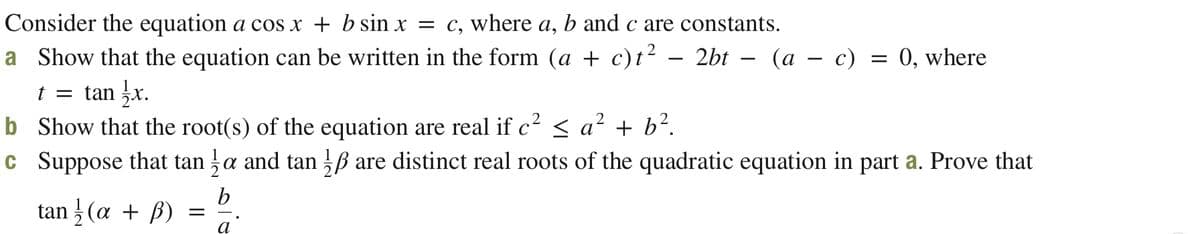 Consider the equation a cos x + b sin x = c, where a, b and c are constants.
a Show that the equation can be written in the form (a + c)t² – 2bt – (a – c) = 0, where
t = tan x.
b Show that the root(s) of the equation are real if c² < a'
c Suppose that tan a and tan B are distinct real roots of the quadratic equation in part a. Prove that
² + b?.
tan } (a + ß) =
