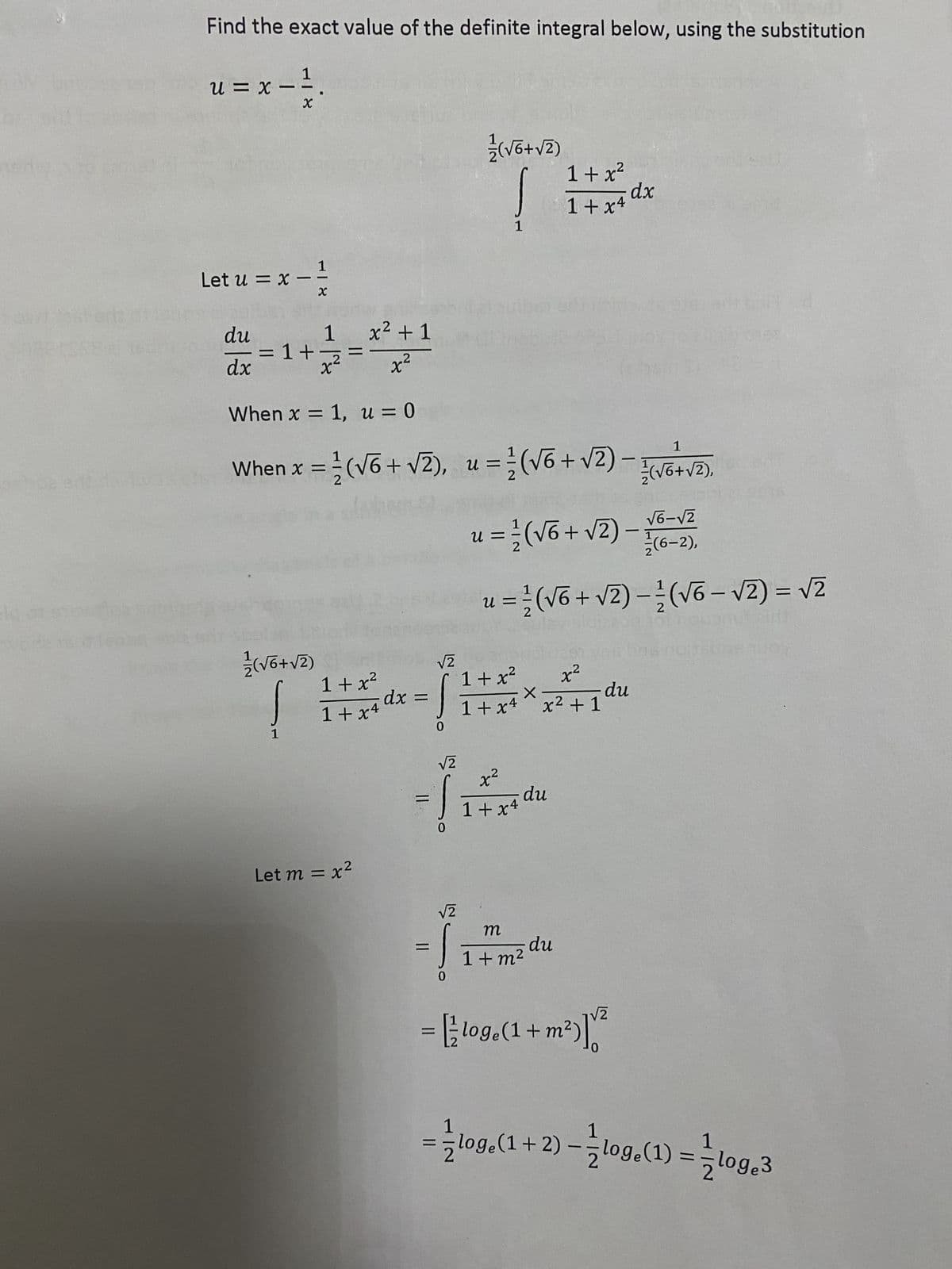 Find the exact value of the definite integral below, using the substitution
1
u = x - ²/₁
X
1
Let u = x=
du
dx
= 1+
(ZA+9^)/²/2
X
1
1
x² +1
x²
1+x²
1+x4
Let m = x²
When x = 1, u = 0
1
-
When x = 1/(√6 + √2), u = /²/ (√6 + √2) — 2²/(√6 + √²),
dx =
||
=
√2
0
√2
0
√2
(Z^+9/^)/²/
0
1
n
u = 1/(√6 + √2)
2
1+x²
1+x4
1+x²
x²
X
1+x4 × x² +1
x²
1+x4
du
=(√6 + √2)(√6-√2) = √2
of nouonut air
m
1+ m²
xp -
du
-
=
- Flog.(1 + m²)]²
du
√6-√2
(6-2),
Aont sdayribu's
1
=log (1+2) -log(1) = loge3