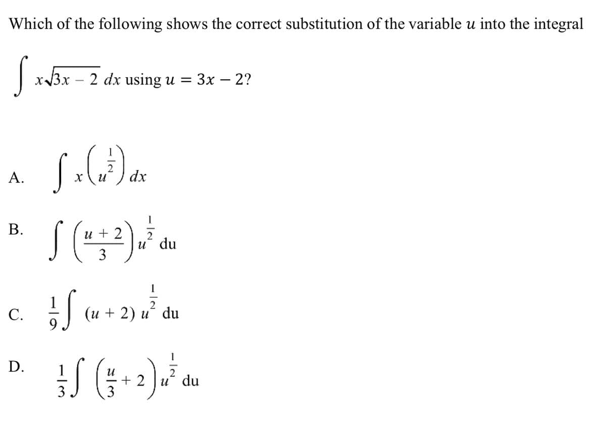 Which of the following shows the correct substitution of the variable u into the integral
S x√3x = 2 dx using
U = 3x - 2?
L x (x³) dx
A.
B.
u 2
S (4+²) at ou
2
u du
3
C.
IS
(u + 2) u du
D.
+S (+2) u ² du
-IN