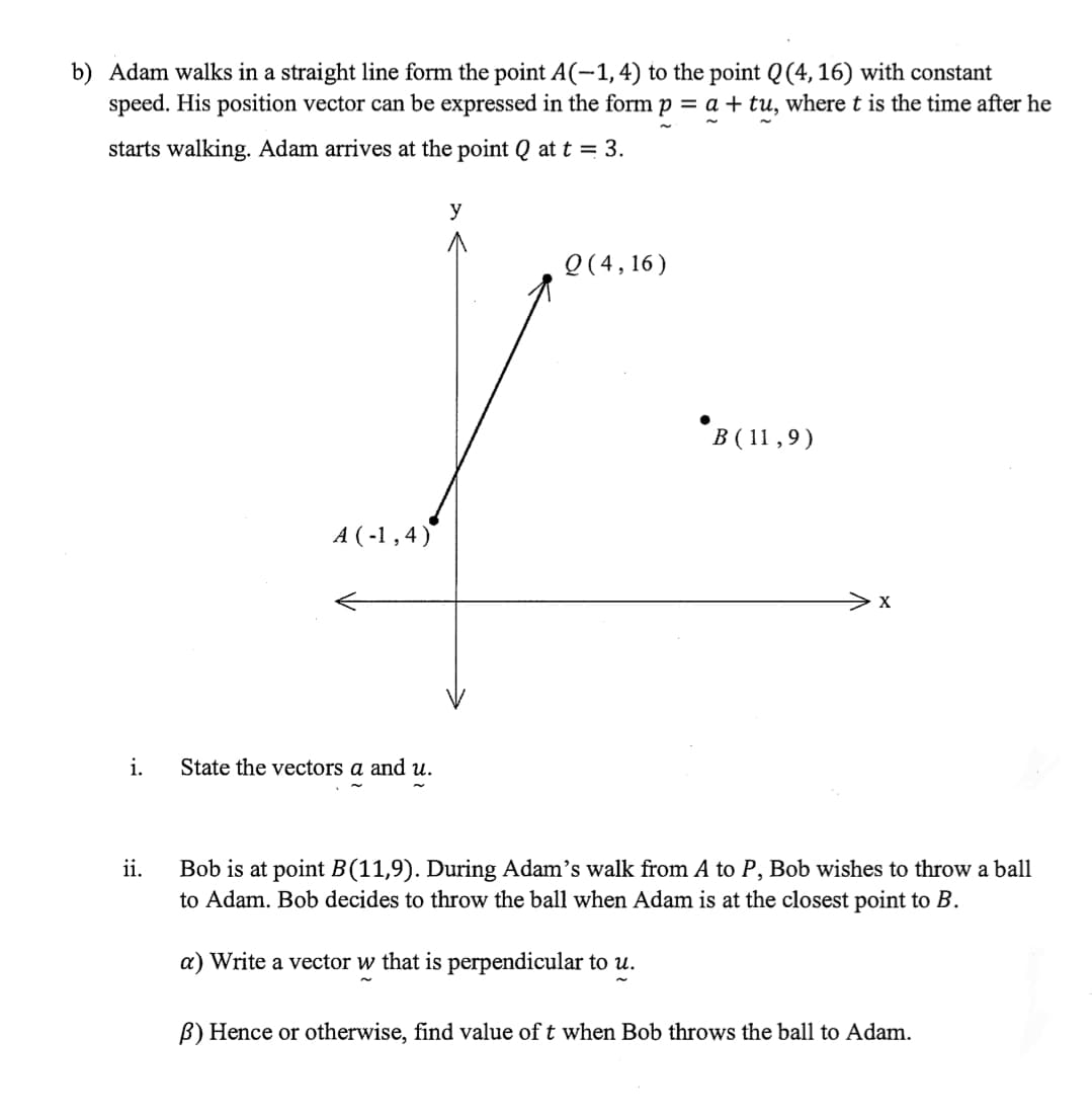 b) Adam walks in a straight line form the point A(-1, 4) to the point Q (4,16) with constant
speed. His position vector can be expressed in the form p = a + tu, where t is the time after he
starts walking. Adam arrives at the point Q at t = 3.
y
Q(4,16)
B (11,9)
A (-1,4)
i.
State the vectors a and u.
ii.
Bob is at point B(11,9). During Adam's walk from A to P, Bob wishes to throw a ball
to Adam. Bob decides to throw the ball when Adam is at the closest point to B.
a) Write a vector w that is perpendicular to u.
B) Hence or otherwise, find value of t when Bob throws the ball to Adam.