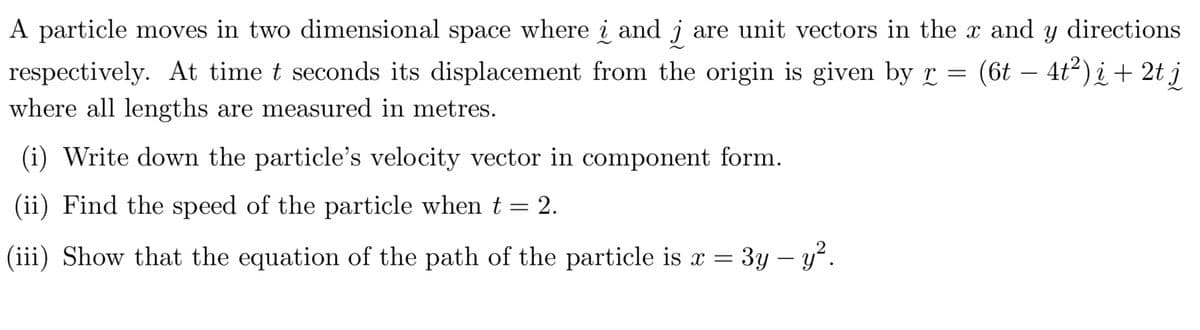 A particle moves in two dimensional space where i and j are unit vectors in the x and y directions
respectively. At time t seconds its displacement from the origin is given by r = (6t - 4t²)i + 2t j
where all lengths are measured in metres.
(i) Write down the particle's velocity vector in component form.
(ii) Find the speed of the particle when t = 2.
(iii) Show that the equation of the path of the particle is x =
3y - y².