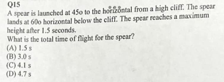 Q15
A spear is launched at 45o to the horizontal from a high cliff. The spear
lands at 60o horizontal below the cliff. The spear reaches a maximum
height after 1.5 seconds.
What is the total time of flight for the spear?
(A) 1.5 s
(B) 3.0 s
(C) 4.1 s
(D) 4.7 s
