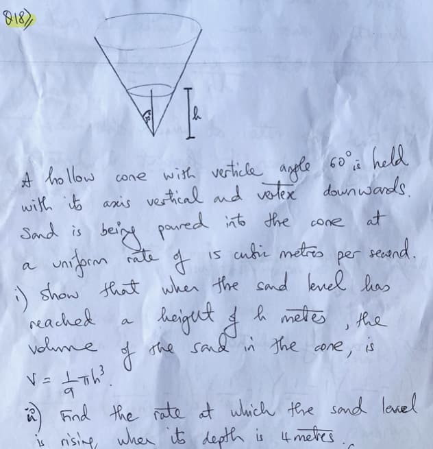 A hollow
with ito axis vertical and vlex
Sand is
cone with verticle agple 60°, held
down wards.
being pared into the
is cubi metres per
cone
at
uniform nite of
secand.
show that when the sand evel has
heigut & metes the
The sand in The cone, is
a
:)
reached
a
volme
Find the rate at which the sand lovel
s nising when it depth is 4metes
