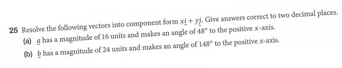 25 Resolve the following vectors into component form xi + yj. Give answers correct to two decimal places.
(a) a has a magnitude of 16 units and makes an angle of 48° to the positive x-axis.
(b) b has a magnitude of 24 units and makes an angle of 148° to the positive x-axis.
