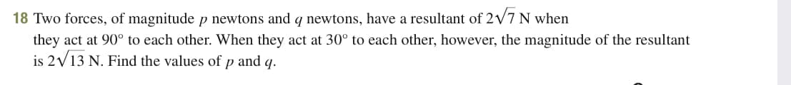 18 Two forces, of magnitude p newtons and q newtons, have a resultant of 2V7 N when
they act at 90° to each other. When they act at 30° to each other, however, the magnitude of the resultant
is 2V13 N. Find the values of p and q.
