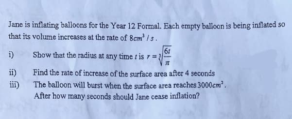 Jane is inflating balloons for the Year 12 Formal. Each empty balloon is being inflated so
that its volume increases at the rate of 8cm³ /s.
i)
6t
Show that the radius at any time t is r = 3-
ii)
Find the rate of increase of the surface area after 4 seconds
The balloon will burst when the surface area reaches 3000cm.
After how many seconds should Jane cease inflation?
iii)
