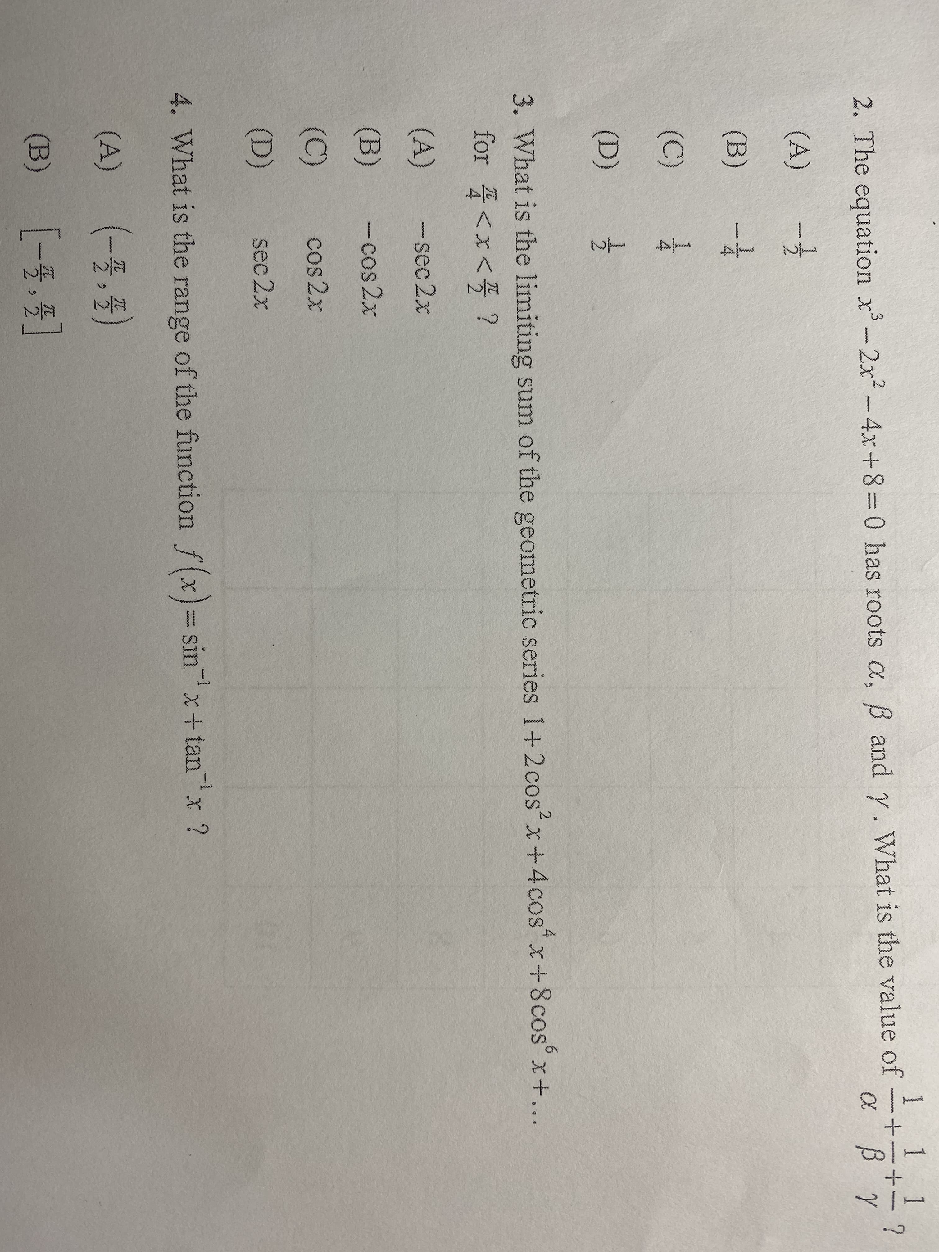 1 1 1
www
2. The equation x-2x2-4x+8=0 has roots a, B and y. What is the value of
(A)
(B)
(C)
(D)
3. What is the limiting sum of the geometric series 1+2cos x+4cos x+8cos° x+...
for <x< ?
(A)
- sec 2x
(B)
-cos 2x
(C)
cos 2x
(D)
sec 2x
-1
4. What is the range sinx+ tanx ?
of the function f (x)
(A)
(-5.4)
(B)
[-号,5]
