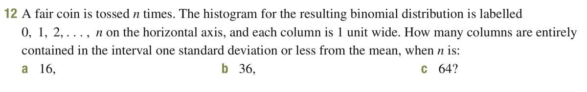 12 A fair coin is tossed n times. The histogram for the resulting binomial distribution is labelled
0, 1, 2, . . . , n on the horizontal axis, and each column is 1 unit wide. How many columns are entirely
contained in the interval one standard deviation or less from the mean, when n is:
b 36,
a 16,
C 64?