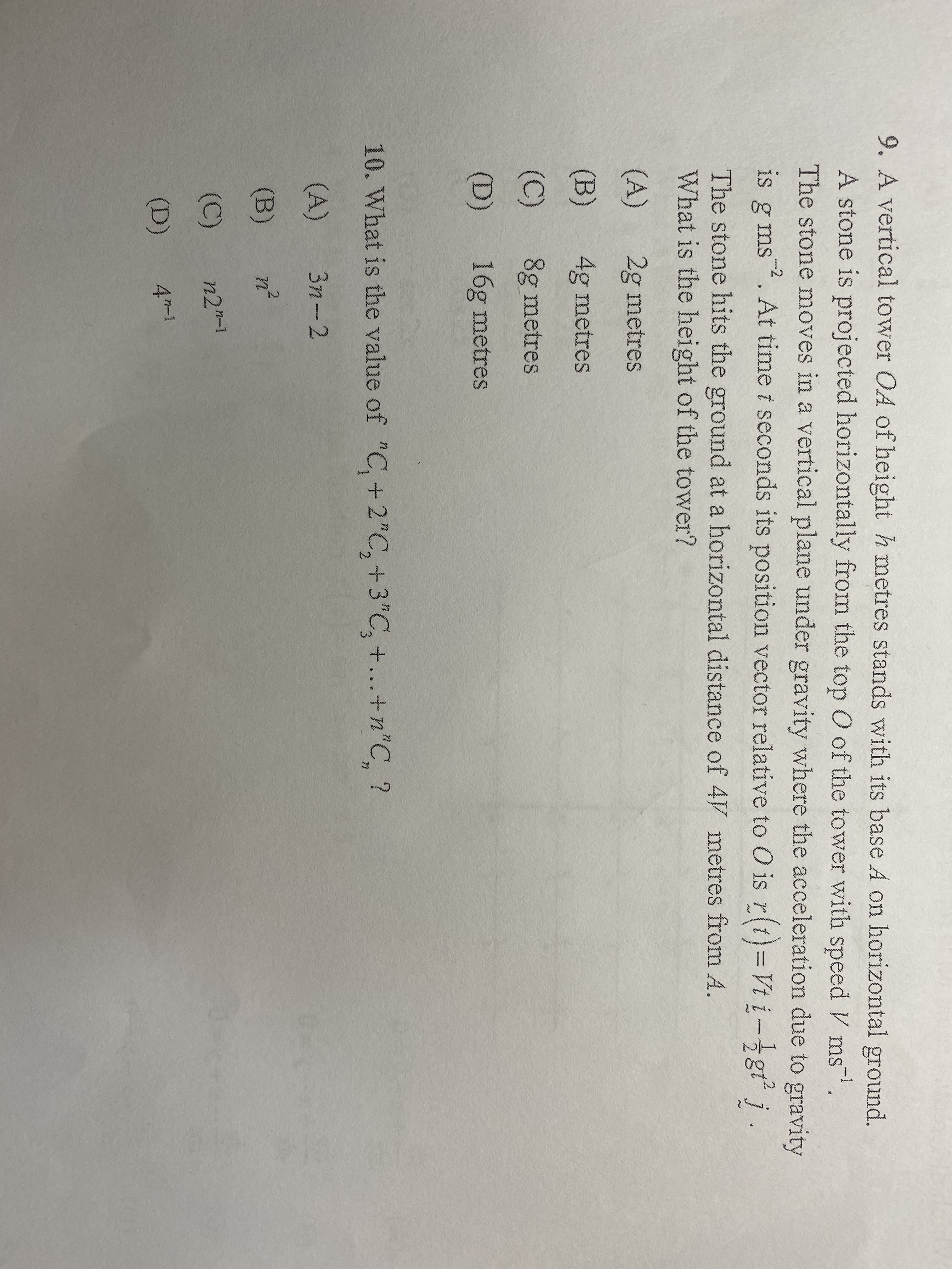 9. A vertical tower OA of height h metres stands with its base A on horizontal ground.
A stone is projected horizontally from the top O of the tower with speed V ms.
The stone moves in a vertical plane under gravity where the acceleration due to gravity
is g ms. At time t seconds its position vector relative to O is r(t)=Vt i-gt j
The stone hits the ground at a horizontal distance of 4V metres from A.
What is the height of the tower?
(A)
2g metres
(B)
4g metres
(C)
8g metres
(D)
16g metres
10. What is the value of "C, +2"C,+3"C, +...+n"C, ?
71
(A)
3n-2
(B)
n-1
1-1
(C)
n2"-
(D)
4-1
