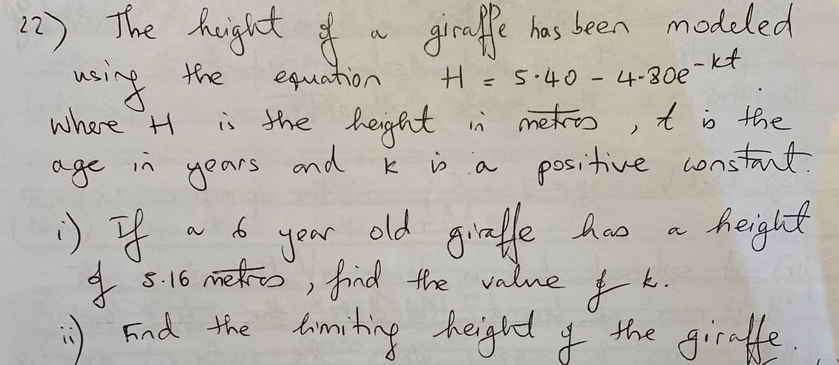 22) The height #
girafle has been modeled
nsing the
where H
equation
H=5.40 - 4-80e
is the height n metres
,t b the
age
in
years and
k s a positive wonstant.
:) f
old gialle hus
hoight
5.16 लियितo, फैरलवे Hhe vatune
find the valne
Fnd heighd f
the limiting
k.
the girnffe.
.
to
