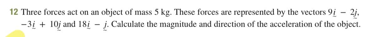 12 Three forces act on an object of mass 5 kg. These forces are represented by the vectors 9i – 2j,
-3i + 10j and 18į – j. Calculate the magnitude and direction of the acceleration of the object.
