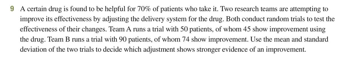 9 A certain drug is found to be helpful for 70% of patients who take it. Two research teams are attempting to
improve its effectiveness by adjusting the delivery system for the drug. Both conduct random trials to test the
effectiveness of their changes. Team A runs a trial with 50 patients, of whom 45 show improvement using
the drug. Team B runs a trial with 90 patients, of whom 74 show improvement. Use the mean and standard
deviation of the two trials to decide which adjustment shows stronger evidence of an improvement.