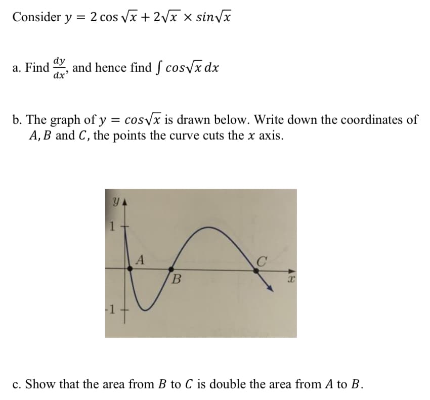 Consider y = 2 cos √x + 2√x x sin√x
a. Find and hence find f cos√x dx
dy
dx'
b. The graph of y = cos√√x is drawn below. Write down the coordinates of
A, B and C, the points the curve cuts the x axis.
Y
C
1
A
B
X
c. Show that the area from B to C is double the area from A to B.